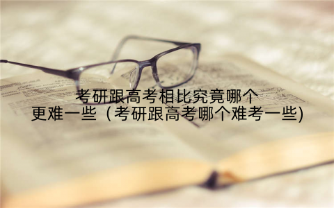 考研跟高考相比究竟哪个更难一些（考研跟高考哪个难考一些)