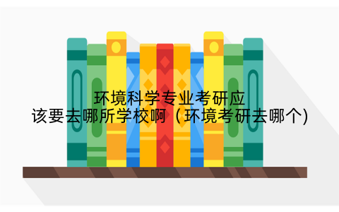 环境科学专业考研应该要去哪所学校啊(环境考研去哪个)
