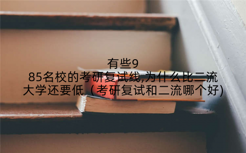 有些985名校的考研复试线,为什么比二流大学还要低（考研复试和二流哪个好)