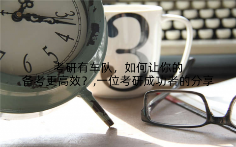 考研有车队，如何让你的备考更高效？,一位考研成功者的分享