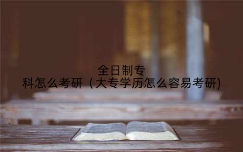 全日制专科怎么考研(大专学历怎么容易考研)