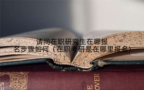 请问在职研究生在哪报名步骤如何(在职考研是在哪里报名)