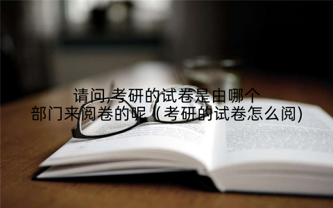 请问,考研的试卷是由哪个部门来阅卷的呢(考研的试卷怎么阅)