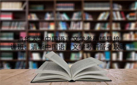 清华大学中国语言文学考研辅导培训班：清华中国语言文学考研备考攻略