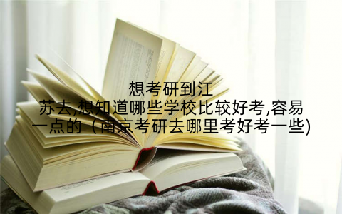 想考研到江苏去,想知道哪些学校比较好考,容易一点的(南京考研去哪里考好考一些)