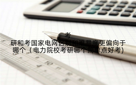 考研和考国家电网区别和难易度更偏向于哪个(电力院校考研哪个简单点好考)