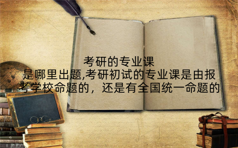考研的专业课是哪里出题,考研初试的专业课是由报考学校命题的,还是有全国统一命题的