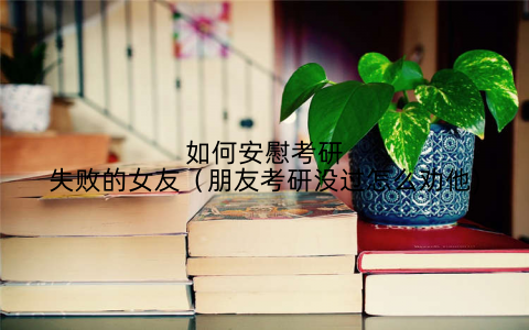 如何安慰考研失败的女友(朋友考研没过怎么劝他)