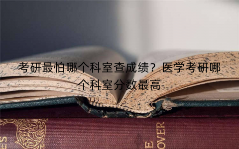 考研最怕哪个科室查成绩?医学考研哪个科室分数最高