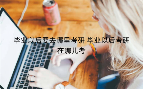 毕业以后要去哪里考研 毕业以后考研在哪儿考