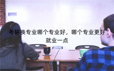 考研换专业哪个专业好,哪个专业更好就业一点