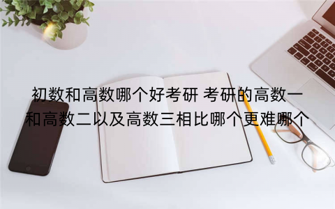初数和高数哪个好考研 考研的高数一和高数二以及高数三相比哪个更难哪个