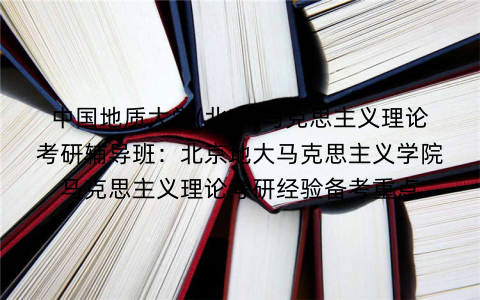 中国地质大学(北京)马克思主义理论考研辅导班：北京地大马克思主义学院马克思主义理论考研经验备考重点