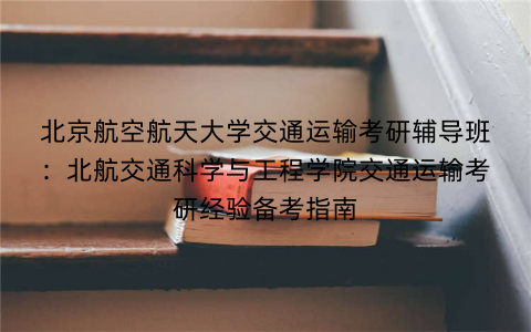 北京航空航天大学交通运输考研辅导班：北航交通科学与工程学院交通运输考研经验备考指南