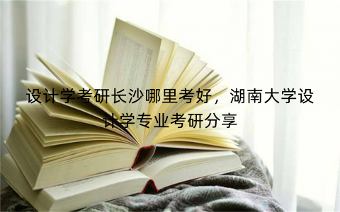 设计学考研长沙哪里考好,湖南大学设计学专业考研分享