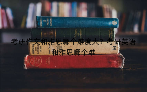 考研作文和雅思哪个难度大？考研英语和雅思哪个难