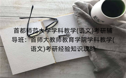 首都师范大学学科教学(语文)考研辅导班：首师大教师教育学院学科教学(语文)考研经验知识攻略