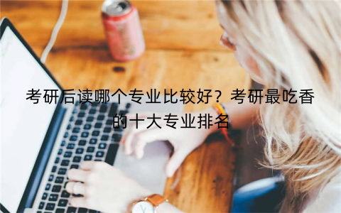 考研后读哪个专业比较好？考研最吃香的十大专业排名