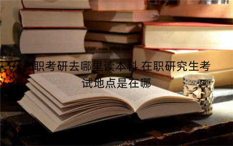 在职考研去哪里读本科 在职研究生考试地点是在哪