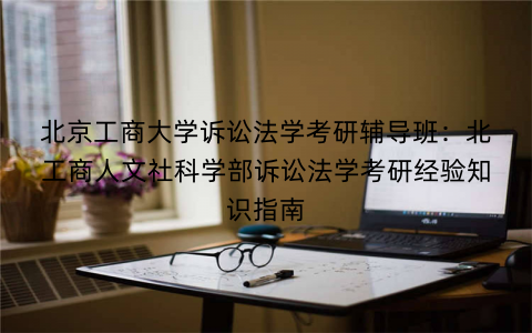 北京工商大学诉讼法学考研辅导班：北工商人文社科学部诉讼法学考研经验知识指南