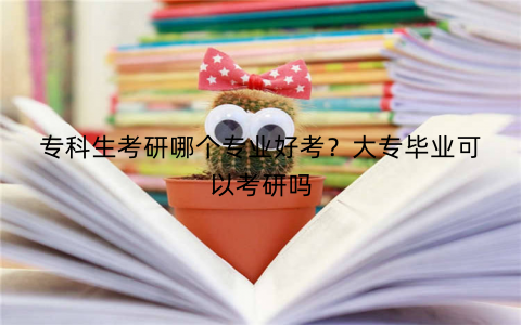专科生考研哪个专业好考?大专毕业可以考研吗