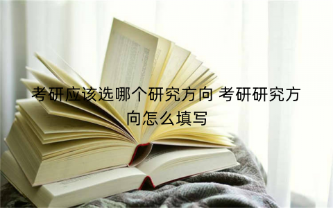 考研应该选哪个研究方向 考研研究方向怎么填写