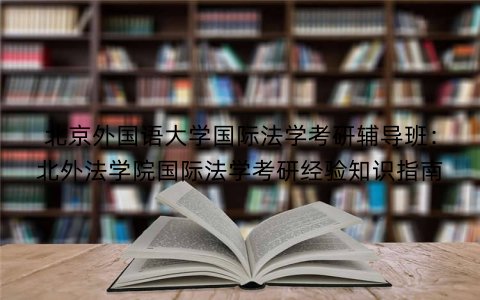 北京外国语大学国际法学考研辅导班：北外法学院国际法学考研经验知识指南