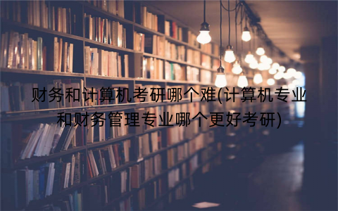 财务和计算机考研哪个难(计算机专业和财务管理专业哪个更好考研)