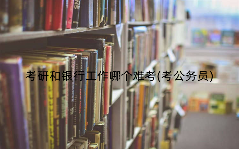 考研和银行工作哪个难考(考公务员)