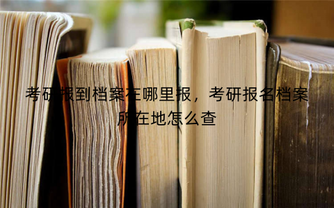 考研报到档案在哪里报,考研报名档案所在地怎么查