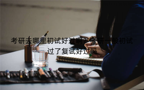 考研去哪里初试好过啊?考研一般初试过了复试好过吗