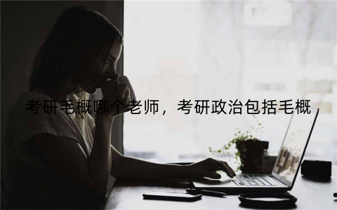 考研毛概哪个老师,考研政治包括毛概