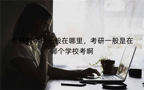 考研的学校一般在哪里,考研一般是在哪个学校考啊