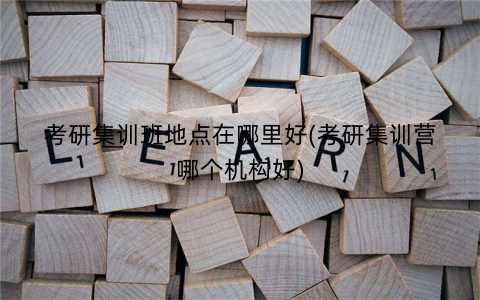 考研集训班地点在哪里好(考研集训营哪个机构好)