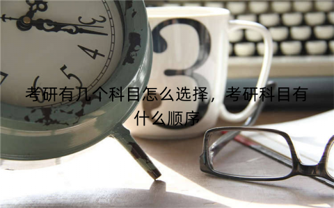 考研有几个科目怎么选择,考研科目有什么顺序
