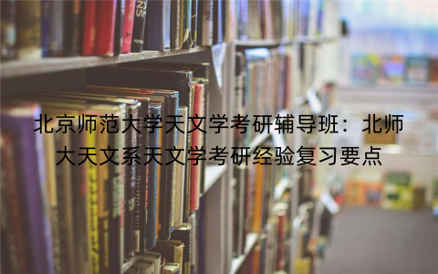 北京师范大学天文学考研辅导班：北师大天文系天文学考研经验复习要点