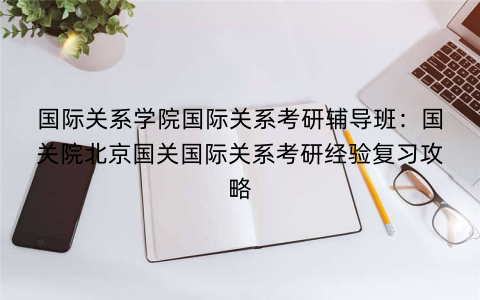 国际关系学院国际关系考研辅导班：国关院北京国关国际关系考研经验复习攻略