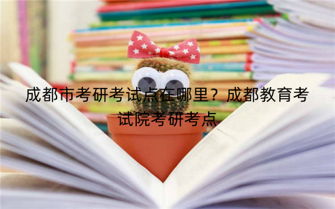 成都市考研考试点在哪里?成都教育考试院考研考点