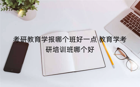 考研教育学报哪个班好一点 教育学考研培训班哪个好