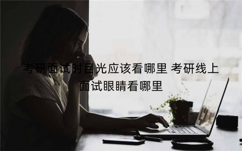 考研面试时目光应该看哪里 考研线上面试眼睛看哪里