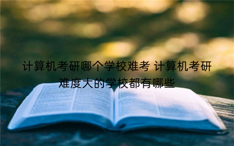 计算机考研哪个学校难考 计算机考研难度大的学校都有哪些