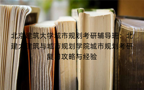 北京建筑大学城市规划考研辅导班：北建大建筑与城市规划学院城市规划考研复习攻略与经验