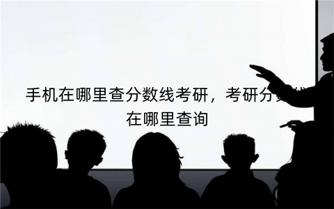 手机在哪里查分数线考研，考研分数线在哪里查询