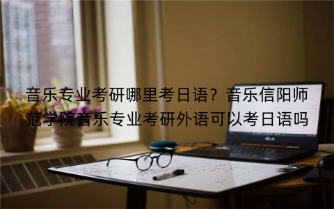 音乐专业考研哪里考日语?音乐信阳师范学院音乐专业考研外语可以考日语吗