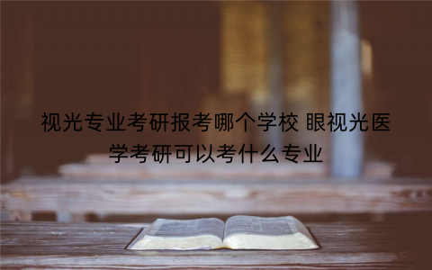 视光专业考研报考哪个学校 眼视光医学考研可以考什么专业