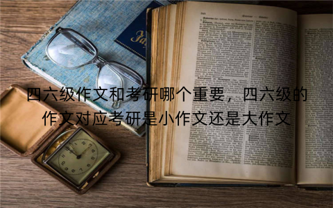 四六级作文和考研哪个重要,四六级的作文对应考研是小作文还是大作文