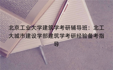 北京工业大学建筑学考研辅导班：北工大城市建设学部建筑学考研经验备考指导