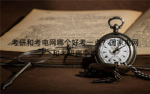 考研和考电网哪个好考一点?国家电网和考研哪个难