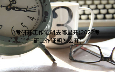 考研开工作证明去哪里开(2022考研工作证明怎么开)