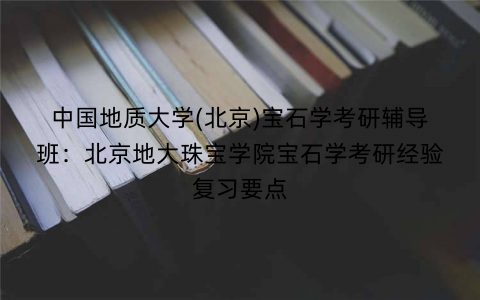中国地质大学(北京)宝石学考研辅导班：北京地大珠宝学院宝石学考研经验复习要点
